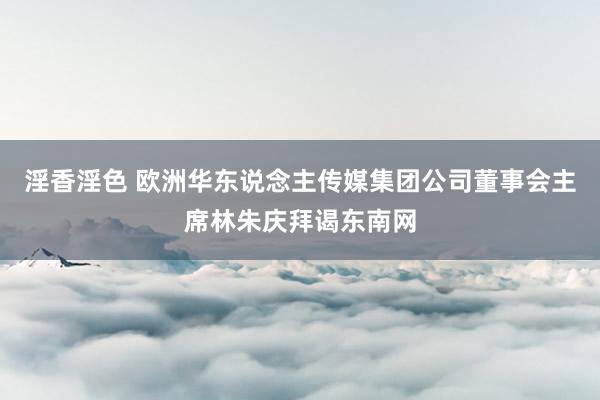 淫香淫色 欧洲华东说念主传媒集团公司董事会主席林朱庆拜谒东南网