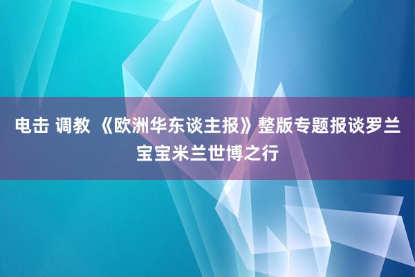 电击 调教 《欧洲华东谈主报》整版专题报谈罗兰宝宝米兰世博之行