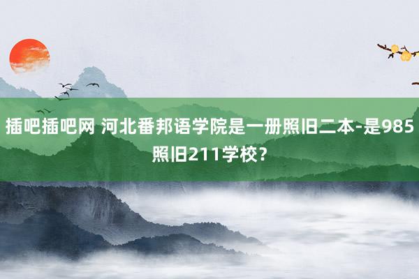 插吧插吧网 河北番邦语学院是一册照旧二本-是985照旧211学校？