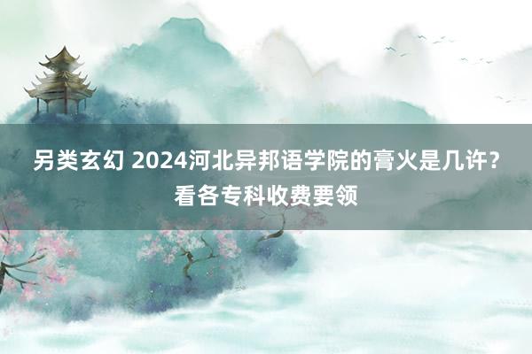 另类玄幻 2024河北异邦语学院的膏火是几许？看各专科收费要领