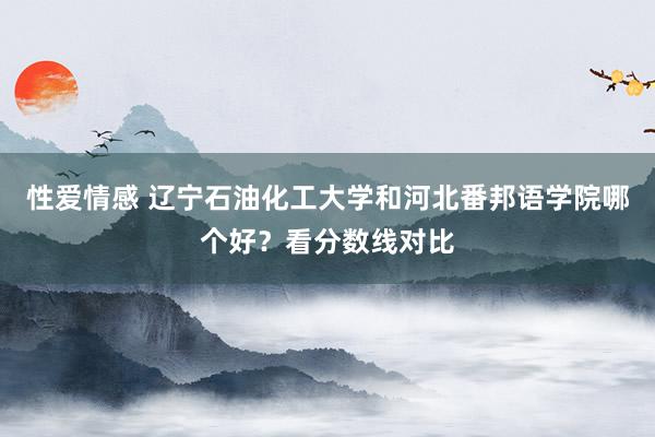 性爱情感 辽宁石油化工大学和河北番邦语学院哪个好？看分数线对比