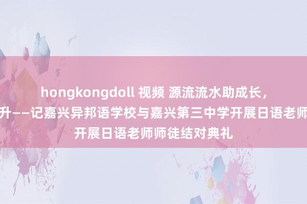 hongkongdoll 视频 源流流水助成长，协作交流促擢升——记嘉兴异邦语学校与嘉兴第三中学开展日语老师师徒结对典礼