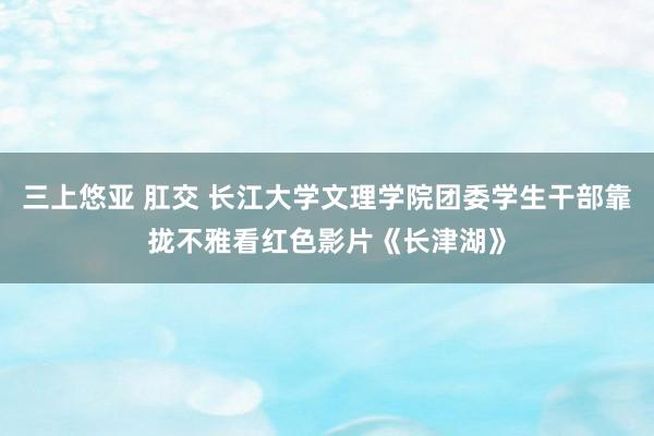 三上悠亚 肛交 长江大学文理学院团委学生干部靠拢不雅看红色影片《长津湖》