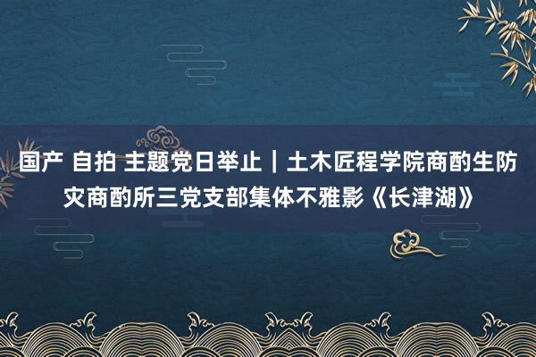 国产 自拍 主题党日举止｜土木匠程学院商酌生防灾商酌所三党支部集体不雅影《长津湖》