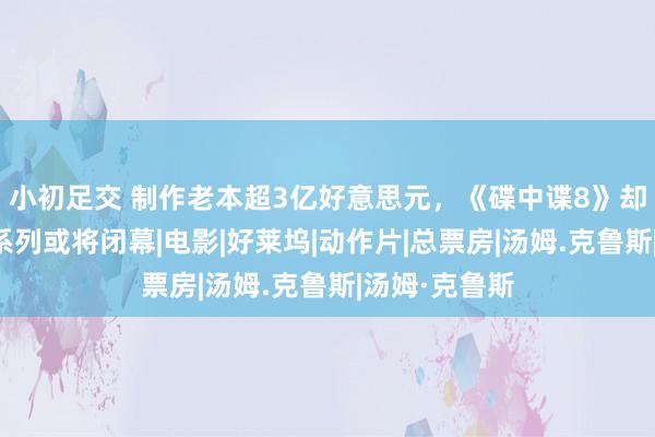 小初足交 制作老本超3亿好意思元，《碟中谍8》却被看衰，该系列或将闭幕|电影|好莱坞|动作片|总票房|汤姆.克鲁斯|汤姆·克鲁斯