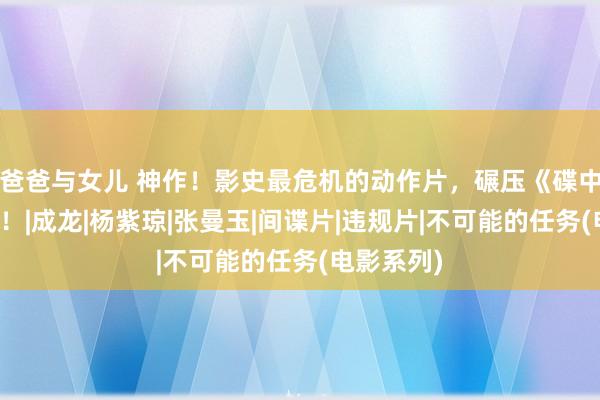 爸爸与女儿 神作！影史最危机的动作片，碾压《碟中谍系列》！|成龙|杨紫琼|张曼玉|间谍片|违规片|不可能的任务(电影系列)