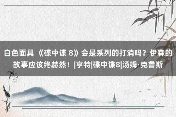 白色面具 《碟中谍 8》会是系列的打消吗？伊森的故事应该终赫然！|亨特|碟中谍8|汤姆·克鲁斯