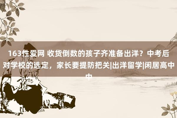 163性爱网 收货倒数的孩子齐准备出洋？中考后对学校的选定，家长要提防把关|出洋留学|闲居高中