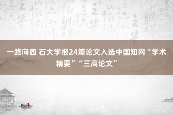 一路向西 石大学报24篇论文入选中国知网“学术精要”“三高论文”