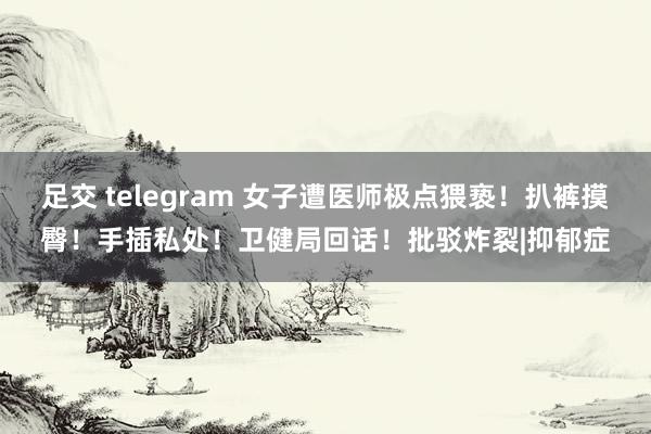 足交 telegram 女子遭医师极点猥亵！扒裤摸臀！手插私处！卫健局回话！批驳炸裂|抑郁症