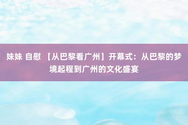 妹妹 自慰 【从巴黎看广州】开幕式：从巴黎的梦境起程到广州的文化盛宴