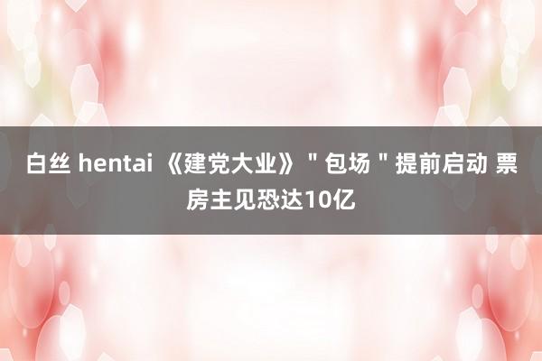 白丝 hentai 《建党大业》＂包场＂提前启动 票房主见恐达10亿