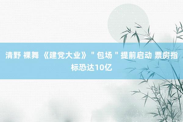 清野 裸舞 《建党大业》＂包场＂提前启动 票房指标恐达10亿