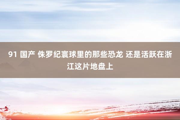 91 国产 侏罗纪寰球里的那些恐龙 还是活跃在浙江这片地盘上