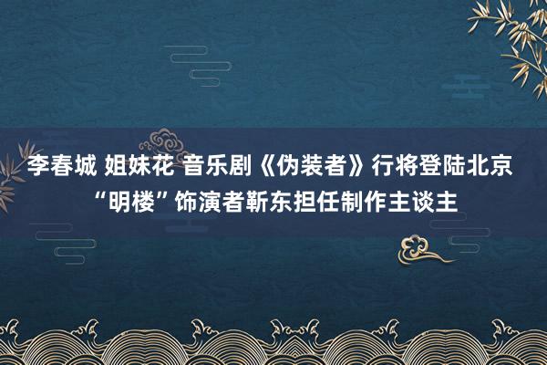 李春城 姐妹花 音乐剧《伪装者》行将登陆北京 “明楼”饰演者靳东担任制作主谈主