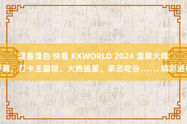 淫香淫色 快看 KKWORLD 2024 漫展火爆开幕，打卡主题馆、火热追星、豪恣吃谷…… 精彩进行