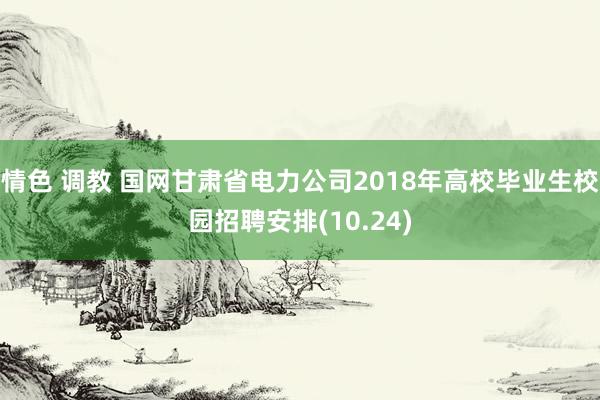 情色 调教 国网甘肃省电力公司2018年高校毕业生校园招聘安排(10.24)