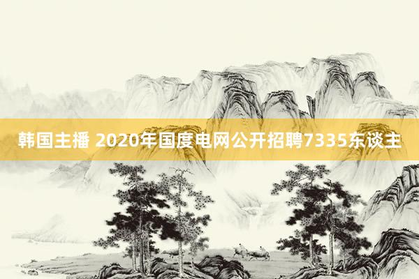 韩国主播 2020年国度电网公开招聘7335东谈主