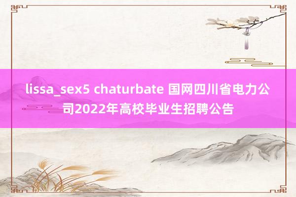 lissa_sex5 chaturbate 国网四川省电力公司2022年高校毕业生招聘公告