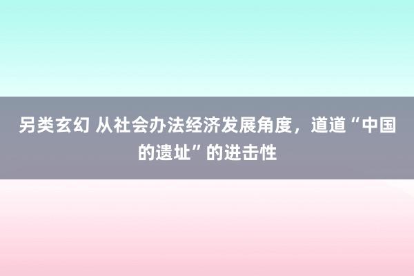 另类玄幻 从社会办法经济发展角度，道道“中国的遗址”的进击性