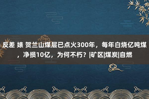 反差 婊 贺兰山煤层已点火300年，每年白烧亿吨煤，净损10亿，为何不朽？|矿区|煤炭|自燃