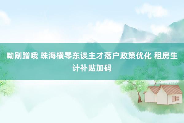 呦剐蹭哦 珠海横琴东谈主才落户政策优化 租房生计补贴加码