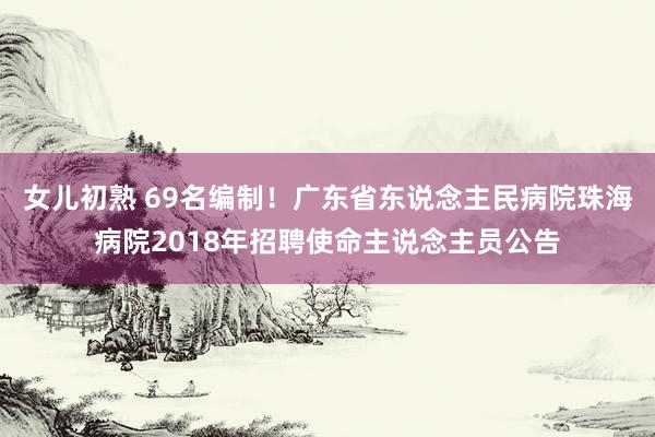 女儿初熟 69名编制！广东省东说念主民病院珠海病院2018年招聘使命主说念主员公告