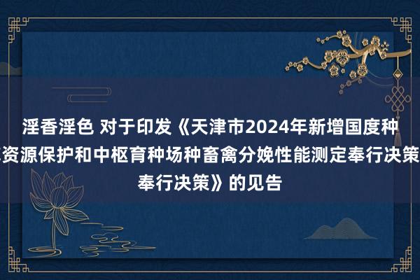 淫香淫色 对于印发《天津市2024年新增国度种质资源库资源保护和中枢育种场种畜禽分娩性能测定奉行决策》的见告