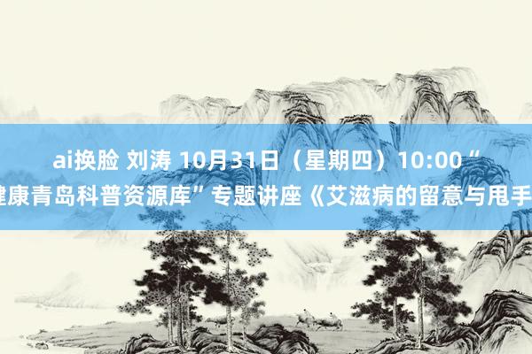 ai换脸 刘涛 10月31日（星期四）10:00“健康青岛科普资源库”专题讲座《艾滋病的留意与甩手》