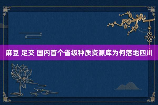 麻豆 足交 国内首个省级种质资源库为何落地四川