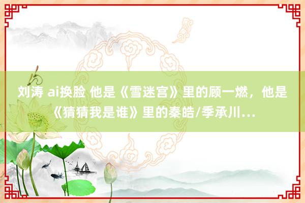 刘涛 ai换脸 他是《雪迷宫》里的顾一燃，他是《猜猜我是谁》里的秦皓/季承川…