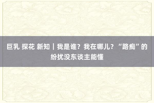 巨乳 探花 新知｜我是谁？我在哪儿？“路痴”的纷扰没东谈主能懂