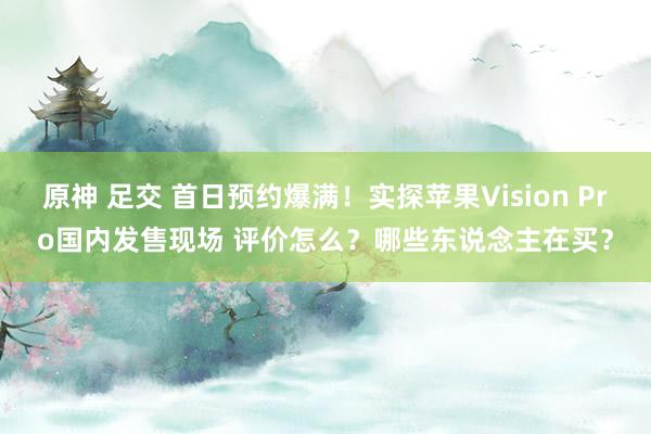 原神 足交 首日预约爆满！实探苹果Vision Pro国内发售现场 评价怎么？哪些东说念主在买？