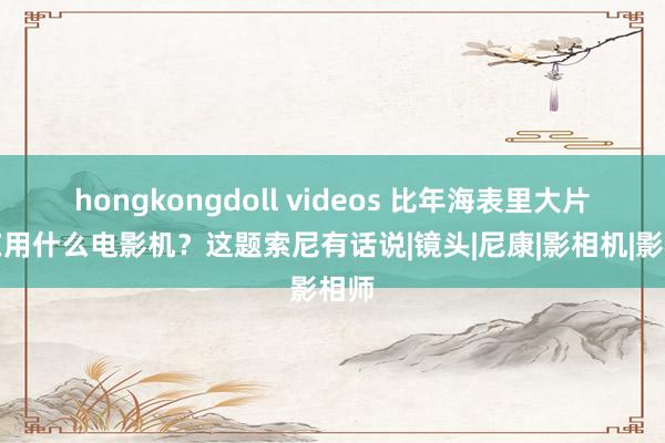 hongkongdoll videos 比年海表里大片齐在用什么电影机？这题索尼有话说|镜头|尼康|影相机|影相师