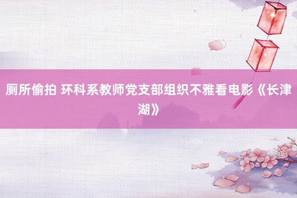 厕所偷拍 环科系教师党支部组织不雅看电影《长津湖》