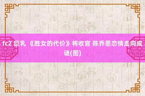 fc2 巨乳 《胜女的代价》将收官 陈乔恩恋情走向成谜(图)