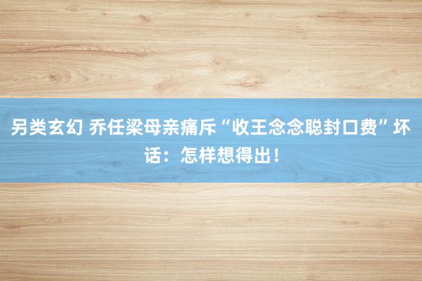 另类玄幻 乔任梁母亲痛斥“收王念念聪封口费”坏话：怎样想得出！