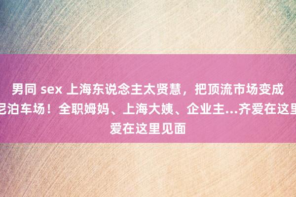 男同 sex 上海东说念主太贤慧，把顶流市场变成迪士尼泊车场！全职姆妈、上海大姨、企业主...齐爱在这里见面