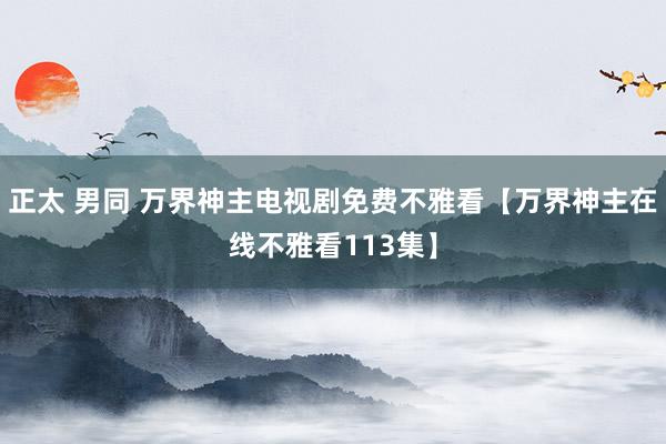 正太 男同 万界神主电视剧免费不雅看【万界神主在线不雅看113集】